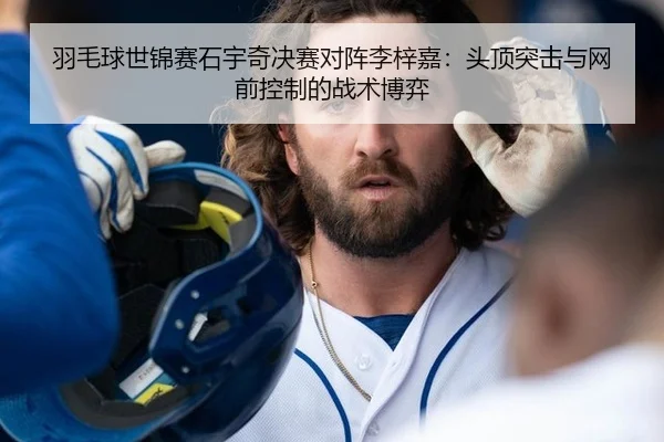 羽毛球世锦赛石宇奇决赛对阵李梓嘉：头顶突击与网前控制的战术博弈