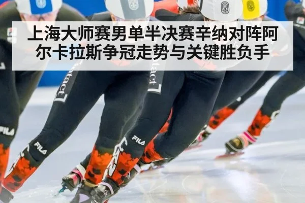 上海大师赛男单半决赛辛纳对阵阿尔卡拉斯争冠走势与关键胜负手